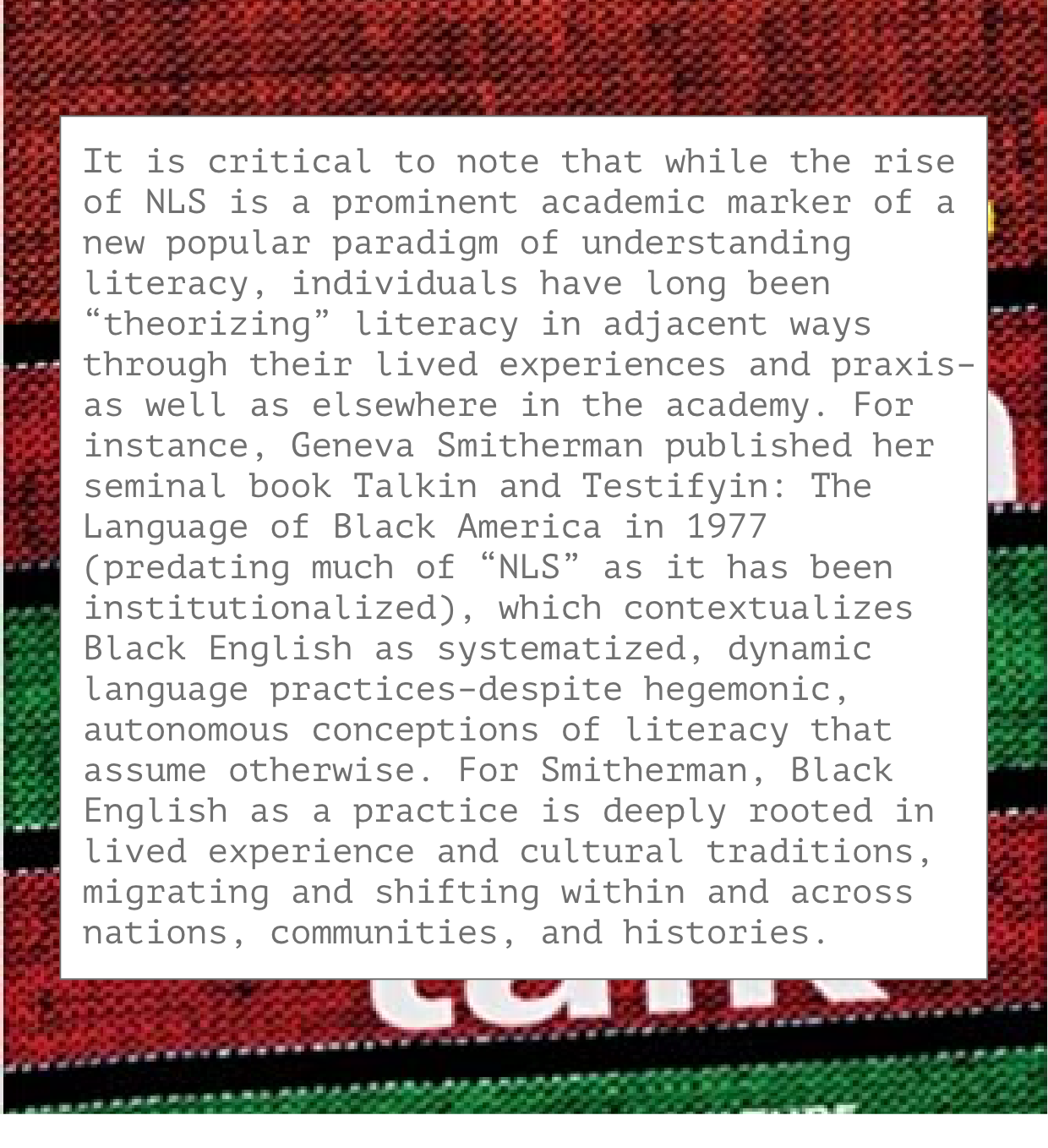It is critical to note that while the rise of NLS is a prominent academic marker of a new popular paradigm of understanding literacy, individuals have long been “theorizing” literacy in adjacent ways through their lived experiences and praxis–as well as elsewhere in the academy. For instance, Geneva Smitherman published her seminal book Talkin and Testifyin: The Language of Black America in 1977 (predating much of “NLS” as it has been institutionalized), which contextualizes Black English as systematized, dynamic language practices–despite hegemonic, autonomous conceptions of literacy that assume otherwise. For Smitherman, Black English as a practice is deeply rooted in lived experience and cultural traditions, migrating and shifting within and across nations, communities, and histories.