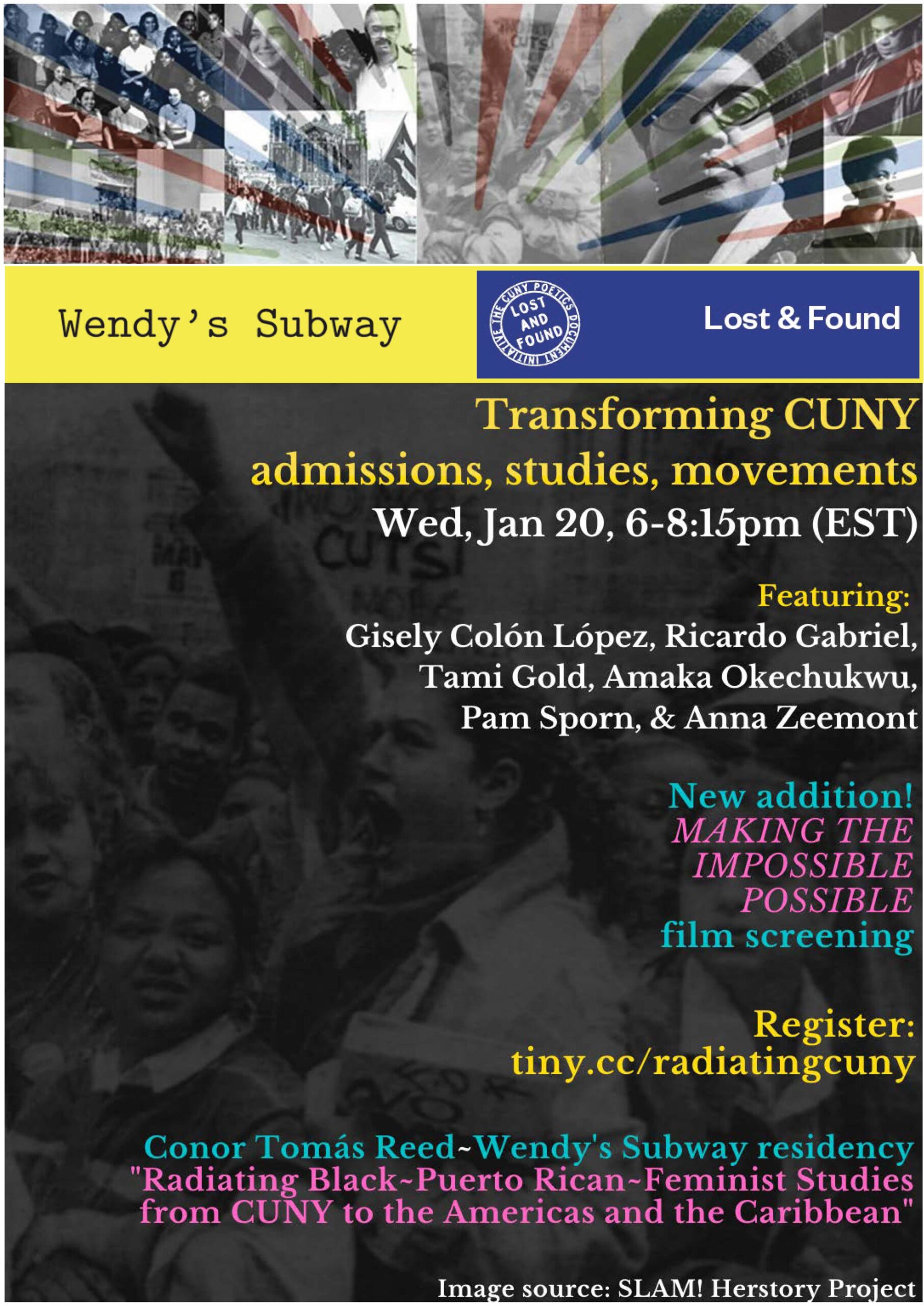 Poster for event that reads: Wendy's Subway and Lost & Found [present]: Transforming CUNY Admissions, Studies, Movements, Wed, Wed, Jan 20, 2021, 06:00 PM – 08:15 PM (EST). Featuring: Gisely Colón López, Ricardo Gabriel, Tami Gold, Amaka Okechukwu, Pam Sporn, & Anna Zeemont. New addition! MAKING THE IMPOSSIBLE POSSIBLE film screening. Register: tiny.cc/radiatingcuny. Conor Tomás Reed~Wendy's Subway residency "Radiating Black~Puerto Rican~Feminist Studies from the City University of New York to the Americas and the Caribbean." Image [in background, of student protestors] source: SLAM! Herstory Project